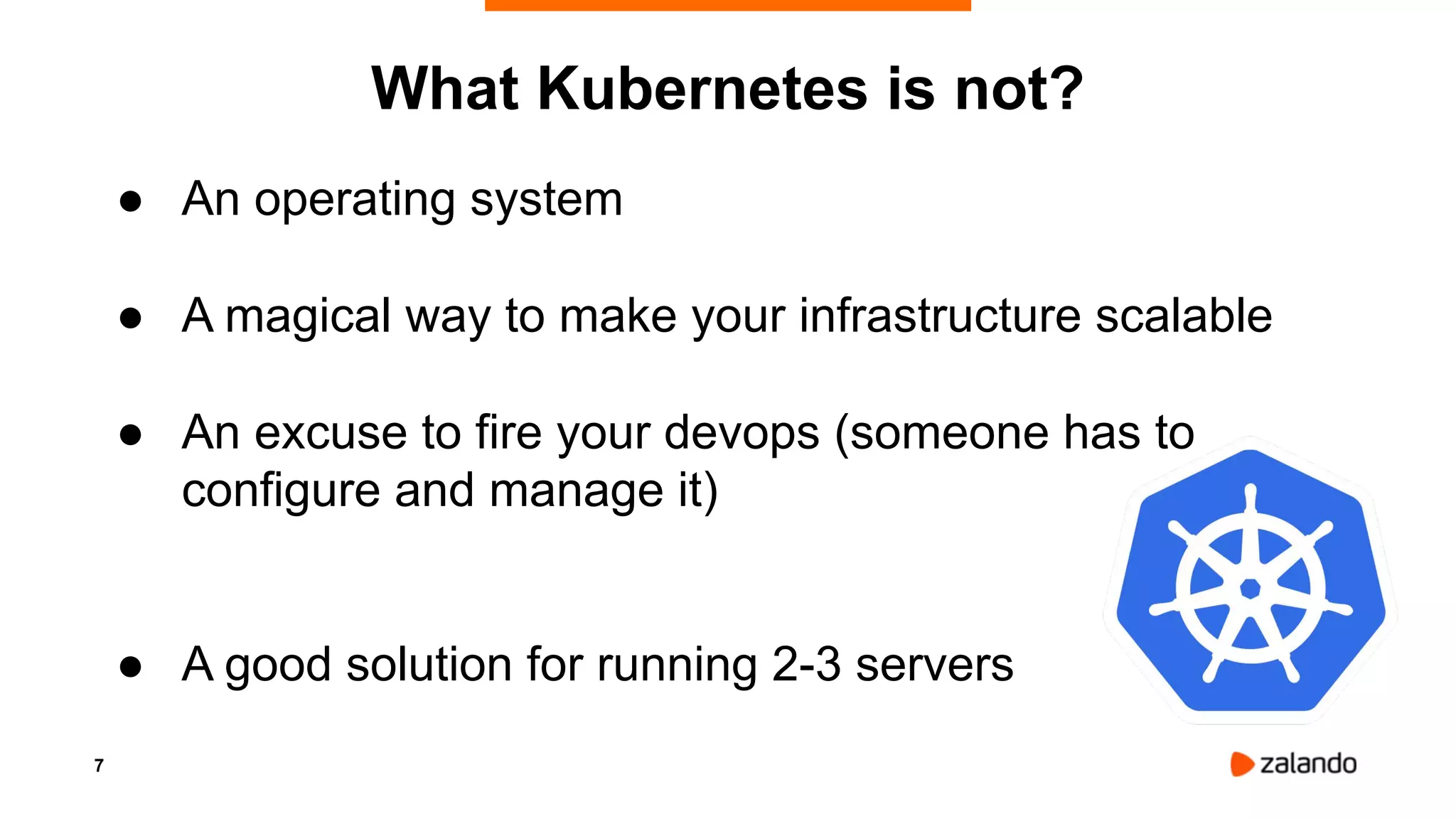 7
What Kubernetes is not?
● An operating system
● A magical way to make your infrastructure scalable
● An excuse to fire your devops (someone has to
configure and manage it)
● A good solution for running 2-3 servers
 