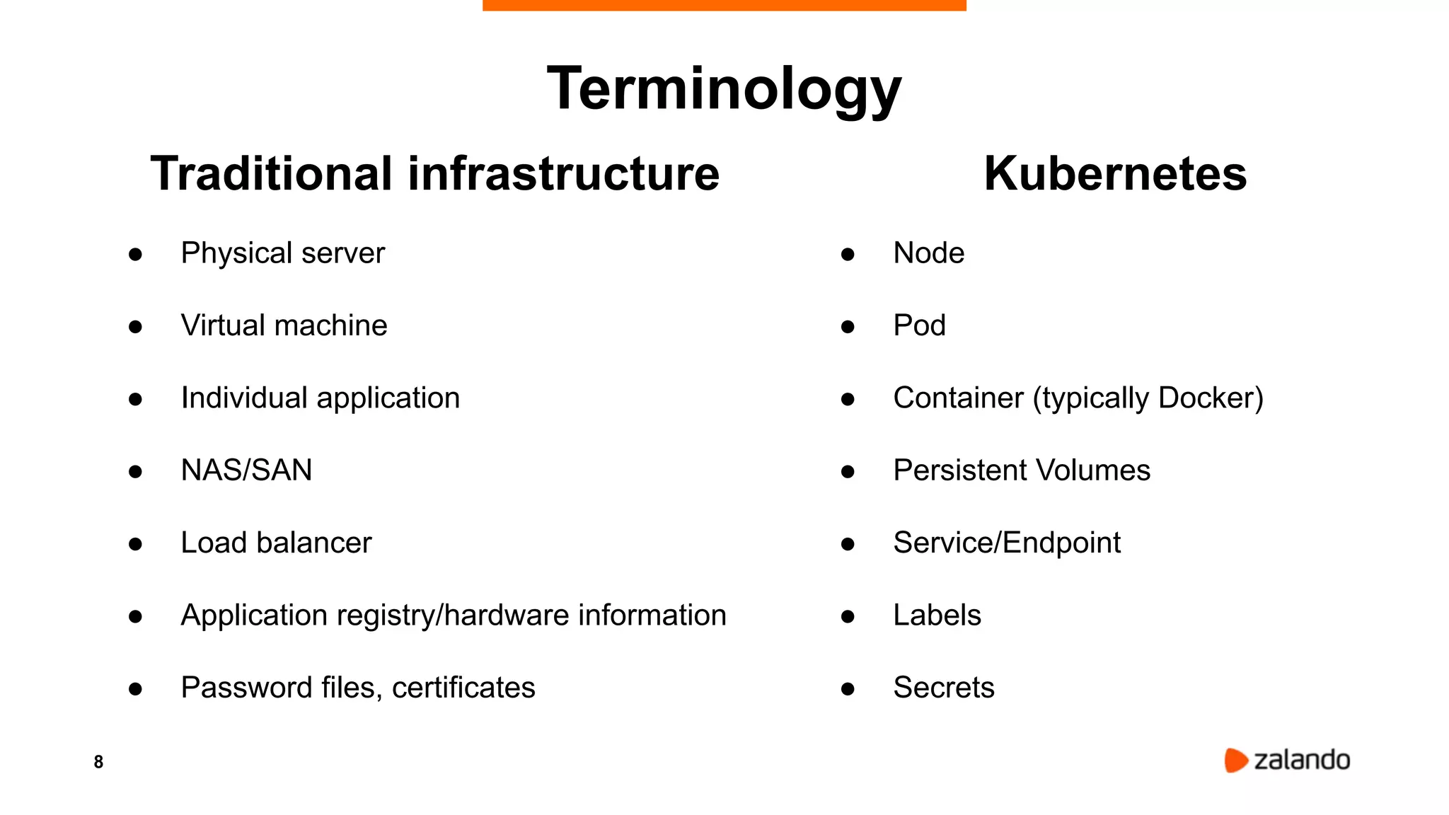 8
Terminology
Traditional infrastructure
● Physical server
● Virtual machine
● Individual application
● NAS/SAN
● Load balancer
● Application registry/hardware information
● Password files, certificates
Kubernetes
● Node
● Pod
● Container (typically Docker)
● Persistent Volumes
● Service/Endpoint
● Labels
● Secrets
 