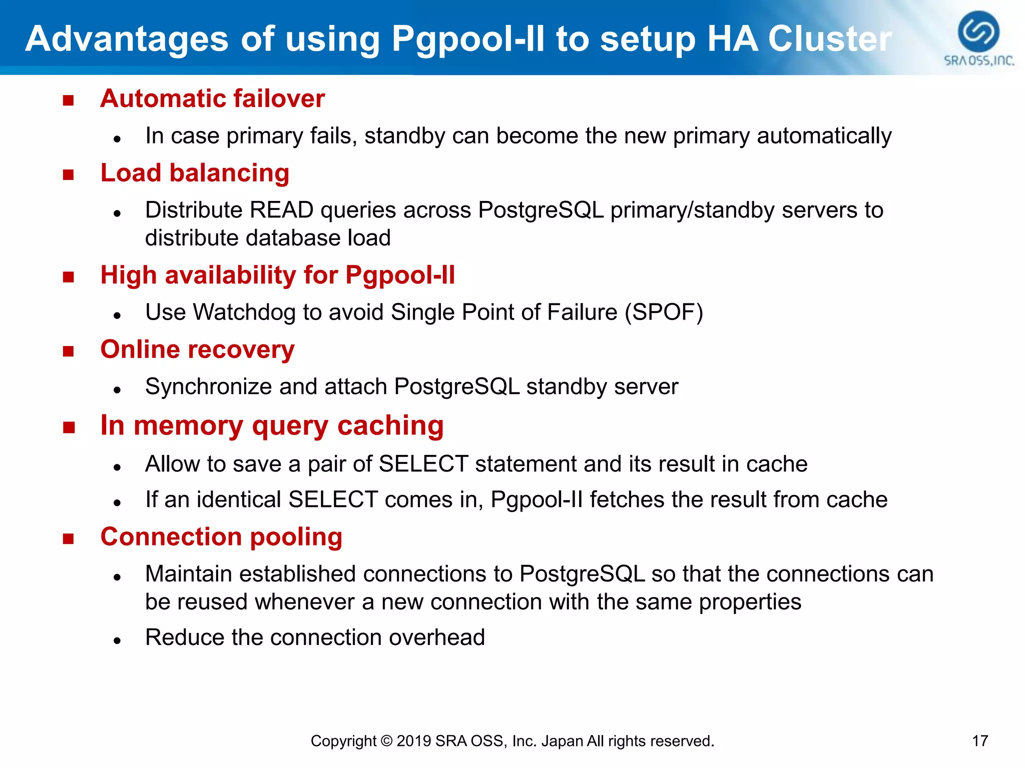 Advantages of using Pgpool-II to setup HA Cluster
◼ Automatic failover
⚫ In case primary fails, standby can become the new primary automatically
◼ Load balancing
⚫ Distribute READ queries across PostgreSQL primary/standby servers to
distribute database load
◼ High availability for Pgpool-II
⚫ Use Watchdog to avoid Single Point of Failure (SPOF)
◼ Online recovery
⚫ Synchronize and attach PostgreSQL standby server
◼ In memory query caching
⚫ Allow to save a pair of SELECT statement and its result in cache
⚫ If an identical SELECT comes in, Pgpool-II fetches the result from cache
◼ Connection pooling
⚫ Maintain established connections to PostgreSQL so that the connections can
be reused whenever a new connection with the same properties
⚫ Reduce the connection overhead
17Copyright © 2019 SRA OSS, Inc. Japan All rights reserved.
 