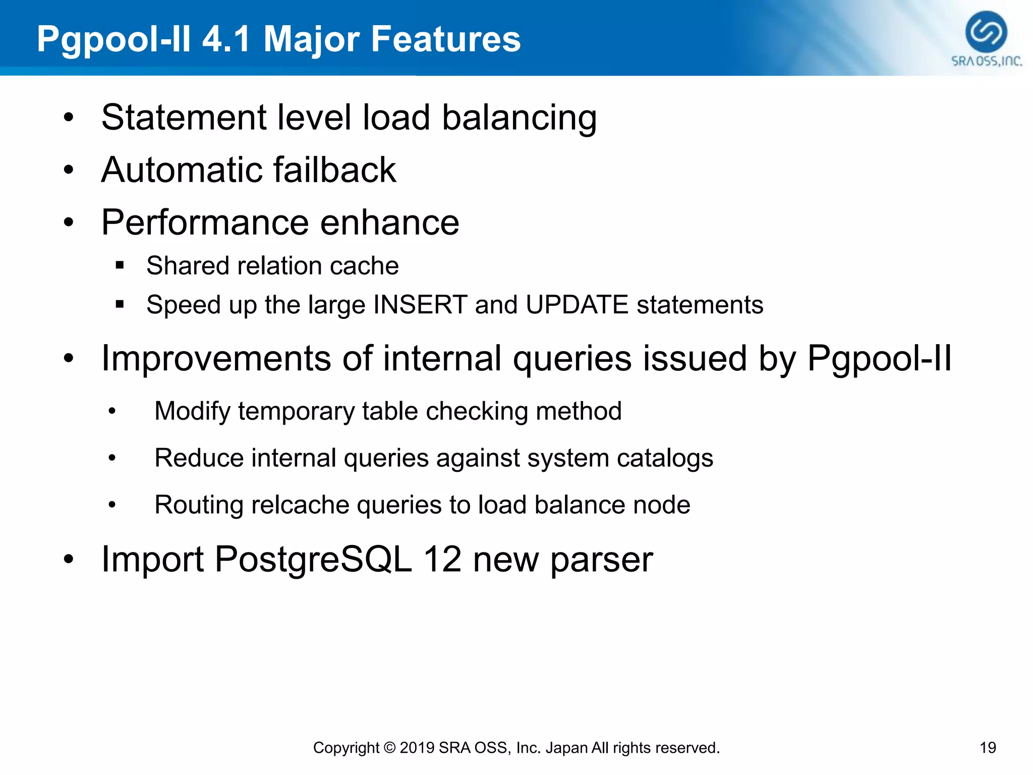 Pgpool-II 4.1 Major Features
• Statement level load balancing
• Automatic failback
• Performance enhance
▪ Shared relation cache
▪ Speed up the large INSERT and UPDATE statements
• Improvements of internal queries issued by Pgpool-II
• Modify temporary table checking method
• Reduce internal queries against system catalogs
• Routing relcache queries to load balance node
• Import PostgreSQL 12 new parser
19Copyright © 2019 SRA OSS, Inc. Japan All rights reserved.
 
