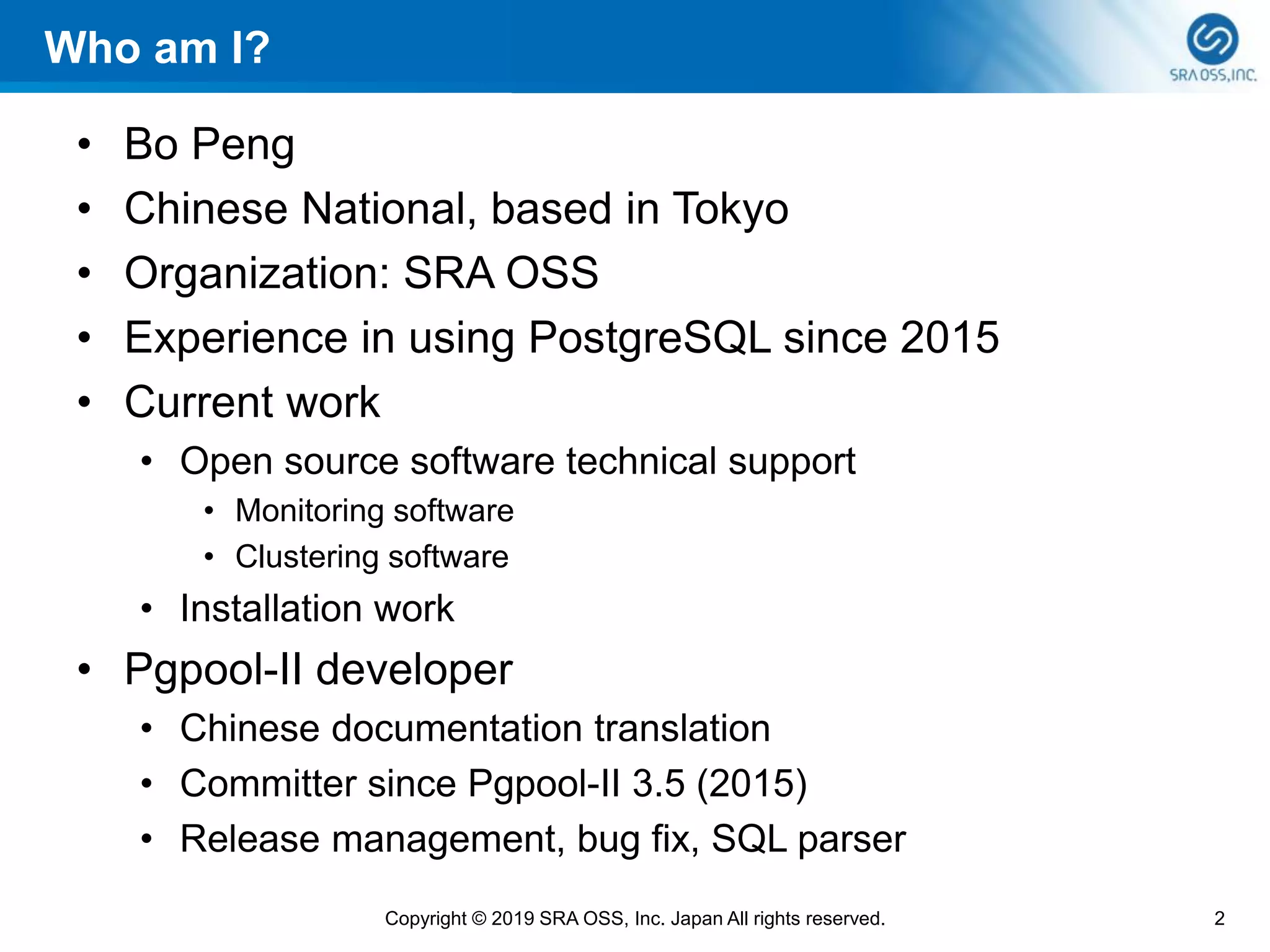 2Copyright © 2019 SRA OSS, Inc. Japan All rights reserved.
Who am I?
• Bo Peng
• Chinese National, based in Tokyo
• Organization: SRA OSS
• Experience in using PostgreSQL since 2015
• Current work
• Open source software technical support
• Monitoring software
• Clustering software
• Installation work
• Pgpool-II developer
• Chinese documentation translation
• Committer since Pgpool-II 3.5 (2015)
• Release management, bug fix, SQL parser
 