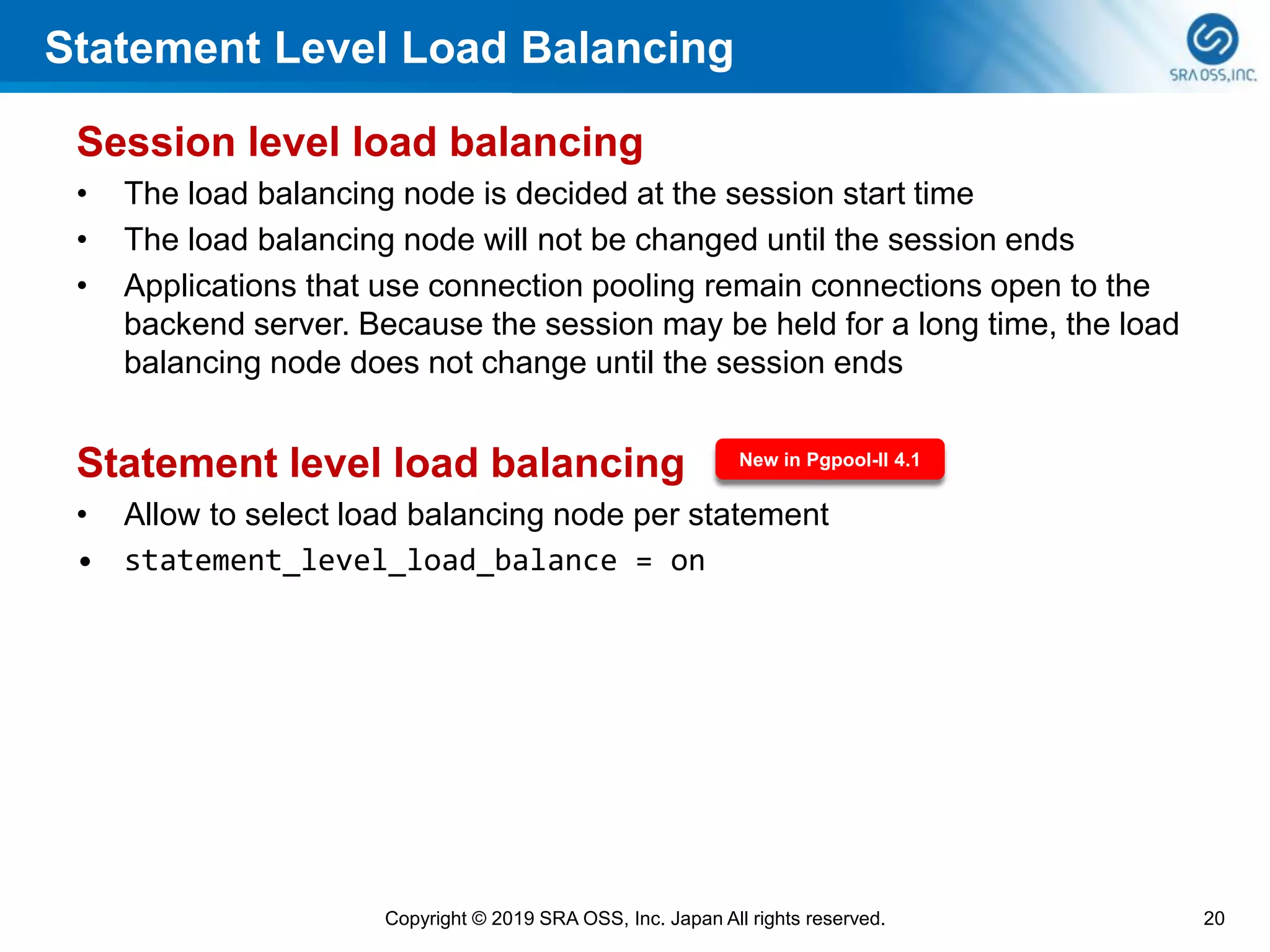Statement Level Load Balancing
Session level load balancing
• The load balancing node is decided at the session start time
• The load balancing node will not be changed until the session ends
• Applications that use connection pooling remain connections open to the
backend server. Because the session may be held for a long time, the load
balancing node does not change until the session ends
Statement level load balancing
• Allow to select load balancing node per statement
• statement_level_load_balance = on
20Copyright © 2019 SRA OSS, Inc. Japan All rights reserved.
New in Pgpool-II 4.1
 