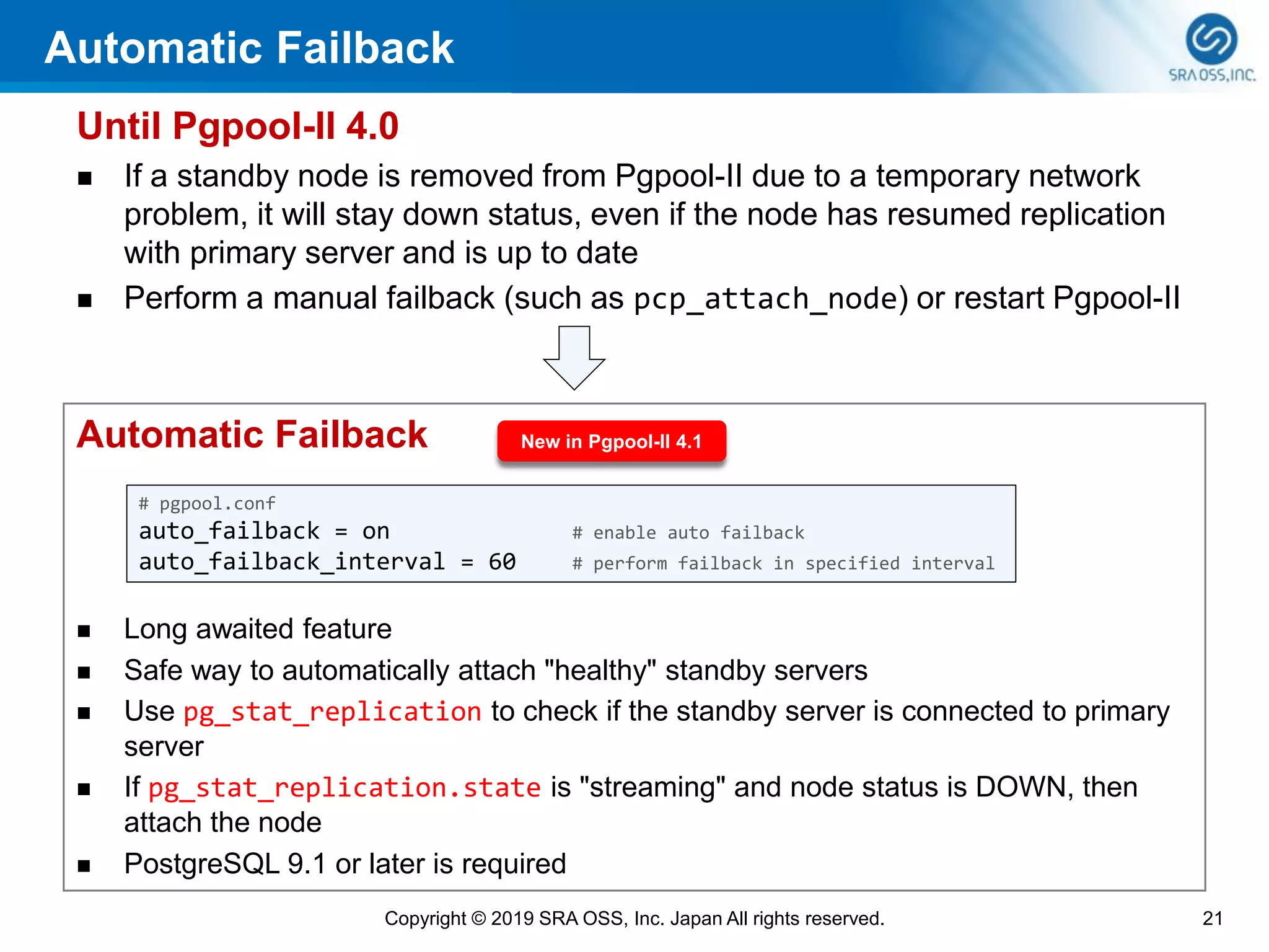 Automatic Failback
Until Pgpool-II 4.0
◼ If a standby node is removed from Pgpool-II due to a temporary network
problem, it will stay down status, even if the node has resumed replication
with primary server and is up to date
◼ Perform a manual failback (such as pcp_attach_node) or restart Pgpool-II
21Copyright © 2019 SRA OSS, Inc. Japan All rights reserved.
Automatic Failback
◼ Long awaited feature
◼ Safe way to automatically attach "healthy" standby servers
◼ Use pg_stat_replication to check if the standby server is connected to primary
server
◼ If pg_stat_replication.state is "streaming" and node status is DOWN, then
attach the node
◼ PostgreSQL 9.1 or later is required
New in Pgpool-II 4.1
# pgpool.conf
auto_failback = on # enable auto failback
auto_failback_interval = 60 # perform failback in specified interval
 