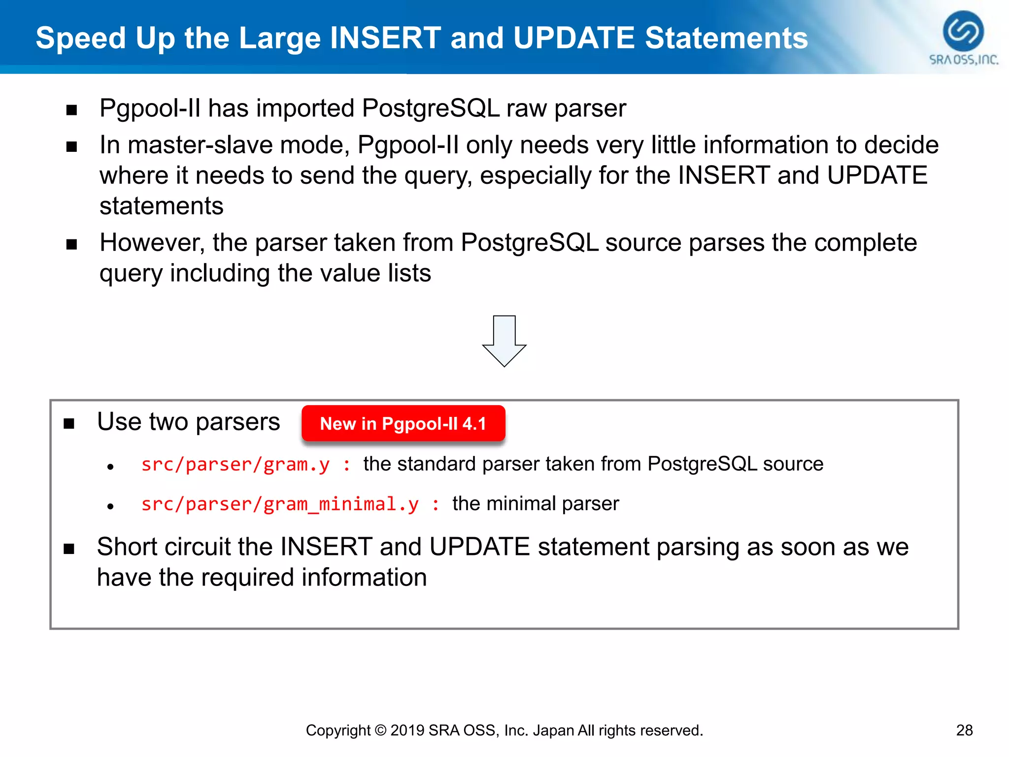 Speed Up the Large INSERT and UPDATE Statements
◼ Pgpool-II has imported PostgreSQL raw parser
◼ In master-slave mode, Pgpool-II only needs very little information to decide
where it needs to send the query, especially for the INSERT and UPDATE
statements
◼ However, the parser taken from PostgreSQL source parses the complete
query including the value lists
28Copyright © 2019 SRA OSS, Inc. Japan All rights reserved.
◼ Use two parsers
⚫ src/parser/gram.y : the standard parser taken from PostgreSQL source
⚫ src/parser/gram_minimal.y : the minimal parser
◼ Short circuit the INSERT and UPDATE statement parsing as soon as we
have the required information
New in Pgpool-II 4.1
 