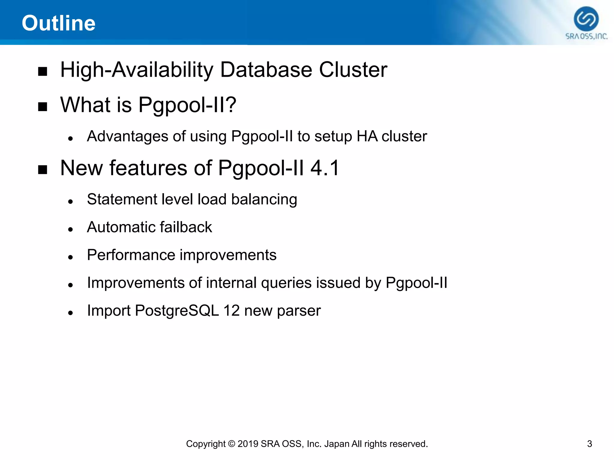 Outline
◼ High-Availability Database Cluster
◼ What is Pgpool-II?
⚫ Advantages of using Pgpool-II to setup HA cluster
◼ New features of Pgpool-II 4.1
⚫ Statement level load balancing
⚫ Automatic failback
⚫ Performance improvements
⚫ Improvements of internal queries issued by Pgpool-II
⚫ Import PostgreSQL 12 new parser
3Copyright © 2019 SRA OSS, Inc. Japan All rights reserved.
 