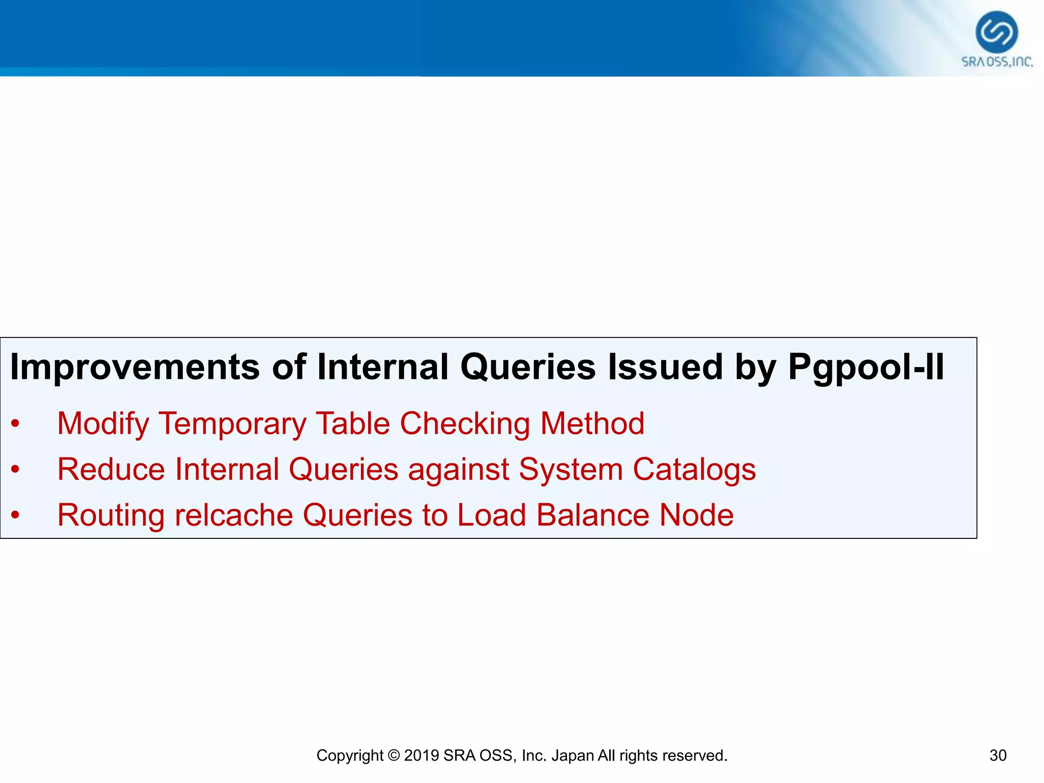 30Copyright © 2019 SRA OSS, Inc. Japan All rights reserved.
Improvements of Internal Queries Issued by Pgpool-II
• Modify Temporary Table Checking Method
• Reduce Internal Queries against System Catalogs
• Routing relcache Queries to Load Balance Node
 