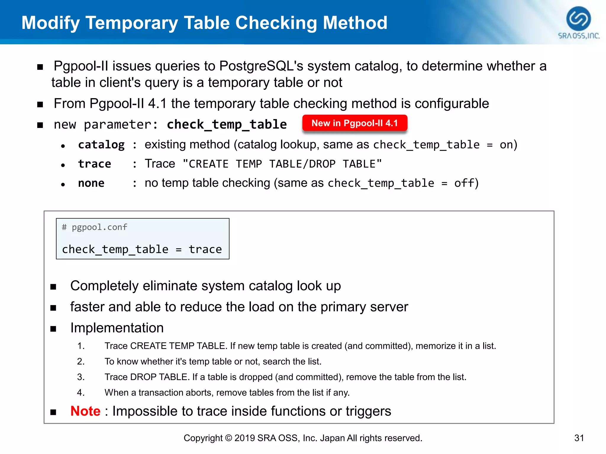 Modify Temporary Table Checking Method
◼ Pgpool-II issues queries to PostgreSQL's system catalog, to determine whether a
table in client's query is a temporary table or not
◼ From Pgpool-II 4.1 the temporary table checking method is configurable
◼ new parameter: check_temp_table
⚫ catalog : existing method (catalog lookup, same as check_temp_table = on)
⚫ trace : Trace "CREATE TEMP TABLE/DROP TABLE"
⚫ none : no temp table checking (same as check_temp_table = off)
31Copyright © 2019 SRA OSS, Inc. Japan All rights reserved.
New in Pgpool-II 4.1
◼ Completely eliminate system catalog look up
◼ faster and able to reduce the load on the primary server
◼ Implementation
1. Trace CREATE TEMP TABLE. If new temp table is created (and committed), memorize it in a list.
2. To know whether it's temp table or not, search the list.
3. Trace DROP TABLE. If a table is dropped (and committed), remove the table from the list.
4. When a transaction aborts, remove tables from the list if any.
◼ Note : Impossible to trace inside functions or triggers
# pgpool.conf
check_temp_table = trace
 