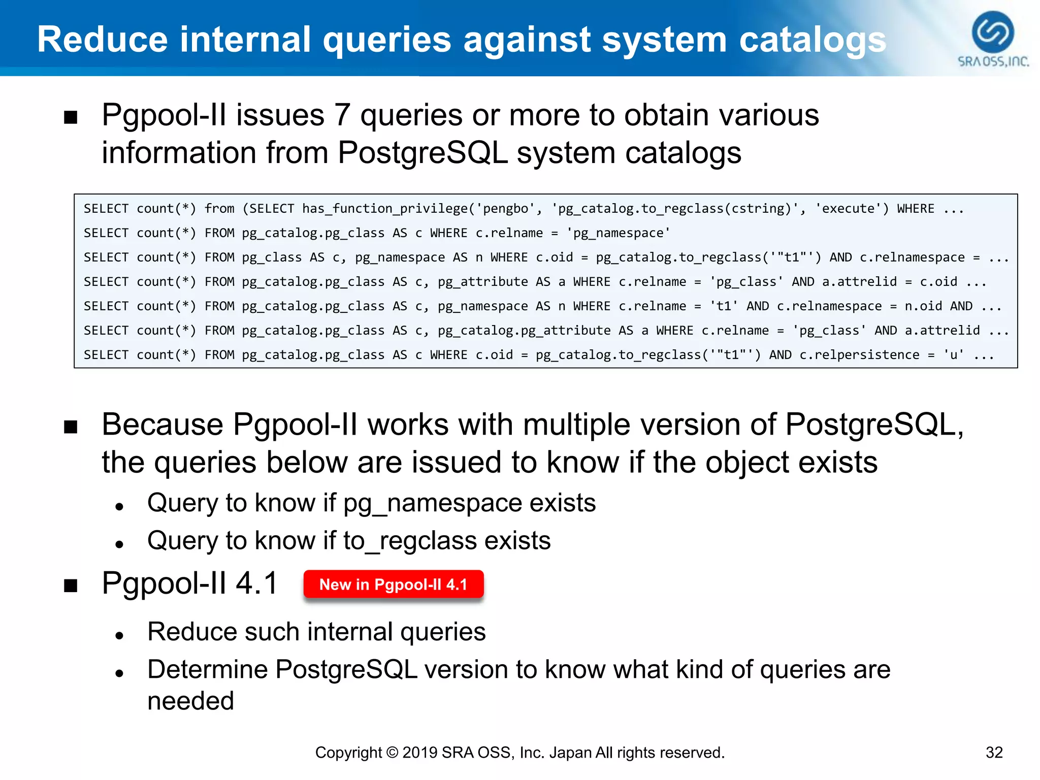Reduce internal queries against system catalogs
◼ Pgpool-II issues 7 queries or more to obtain various
information from PostgreSQL system catalogs
◼ Because Pgpool-II works with multiple version of PostgreSQL,
the queries below are issued to know if the object exists
⚫ Query to know if pg_namespace exists
⚫ Query to know if to_regclass exists
◼ Pgpool-II 4.1
⚫ Reduce such internal queries
⚫ Determine PostgreSQL version to know what kind of queries are
needed
32Copyright © 2019 SRA OSS, Inc. Japan All rights reserved.
SELECT count(*) from (SELECT has_function_privilege('pengbo', 'pg_catalog.to_regclass(cstring)', 'execute') WHERE ...
SELECT count(*) FROM pg_catalog.pg_class AS c WHERE c.relname = 'pg_namespace'
SELECT count(*) FROM pg_class AS c, pg_namespace AS n WHERE c.oid = pg_catalog.to_regclass('"t1"') AND c.relnamespace = ...
SELECT count(*) FROM pg_catalog.pg_class AS c, pg_attribute AS a WHERE c.relname = 'pg_class' AND a.attrelid = c.oid ...
SELECT count(*) FROM pg_catalog.pg_class AS c, pg_namespace AS n WHERE c.relname = 't1' AND c.relnamespace = n.oid AND ...
SELECT count(*) FROM pg_catalog.pg_class AS c, pg_catalog.pg_attribute AS a WHERE c.relname = 'pg_class' AND a.attrelid ...
SELECT count(*) FROM pg_catalog.pg_class AS c WHERE c.oid = pg_catalog.to_regclass('"t1"') AND c.relpersistence = 'u' ...
New in Pgpool-II 4.1
 