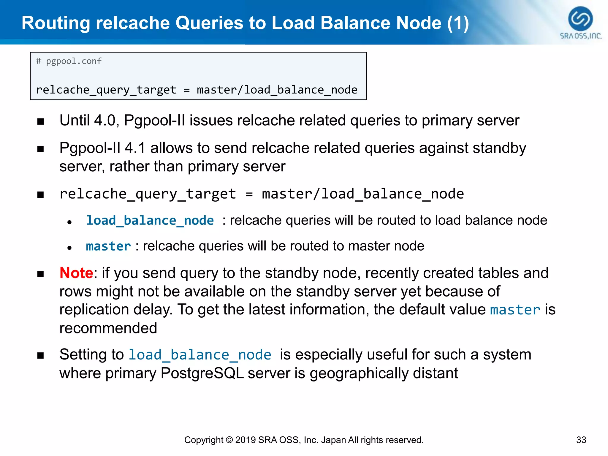 Routing relcache Queries to Load Balance Node (1)
◼ Until 4.0, Pgpool-II issues relcache related queries to primary server
◼ Pgpool-II 4.1 allows to send relcache related queries against standby
server, rather than primary server
◼ relcache_query_target = master/load_balance_node
⚫ load_balance_node : relcache queries will be routed to load balance node
⚫ master : relcache queries will be routed to master node
◼ Note: if you send query to the standby node, recently created tables and
rows might not be available on the standby server yet because of
replication delay. To get the latest information, the default value master is
recommended
◼ Setting to load_balance_node is especially useful for such a system
where primary PostgreSQL server is geographically distant
33Copyright © 2019 SRA OSS, Inc. Japan All rights reserved.
# pgpool.conf
relcache_query_target = master/load_balance_node
 