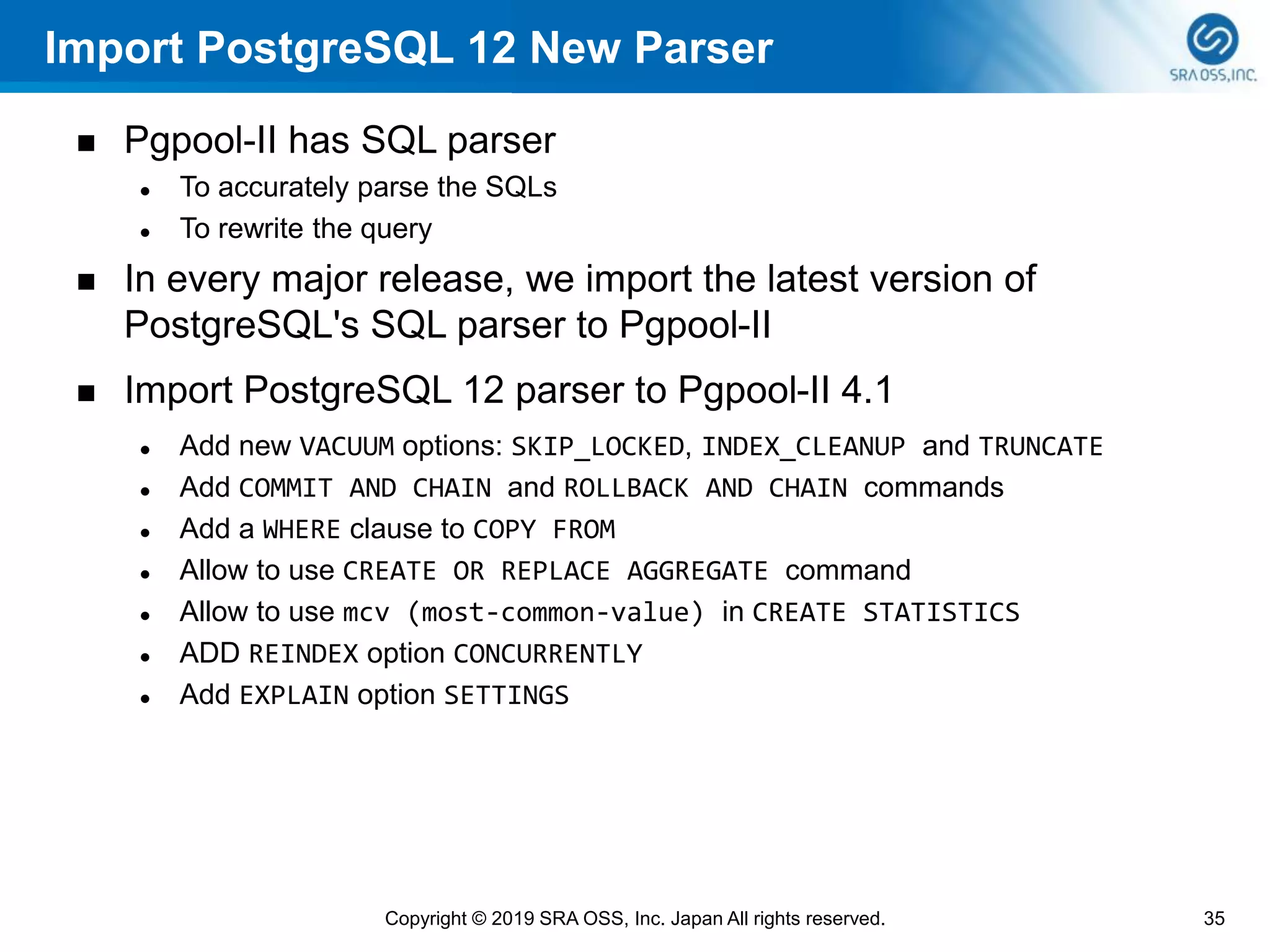 Import PostgreSQL 12 New Parser
◼ Pgpool-II has SQL parser
⚫ To accurately parse the SQLs
⚫ To rewrite the query
◼ In every major release, we import the latest version of
PostgreSQL's SQL parser to Pgpool-II
◼ Import PostgreSQL 12 parser to Pgpool-II 4.1
⚫ Add new VACUUM options: SKIP_LOCKED, INDEX_CLEANUP and TRUNCATE
⚫ Add COMMIT AND CHAIN and ROLLBACK AND CHAIN commands
⚫ Add a WHERE clause to COPY FROM
⚫ Allow to use CREATE OR REPLACE AGGREGATE command
⚫ Allow to use mcv (most-common-value) in CREATE STATISTICS
⚫ ADD REINDEX option CONCURRENTLY
⚫ Add EXPLAIN option SETTINGS
35Copyright © 2019 SRA OSS, Inc. Japan All rights reserved.
 