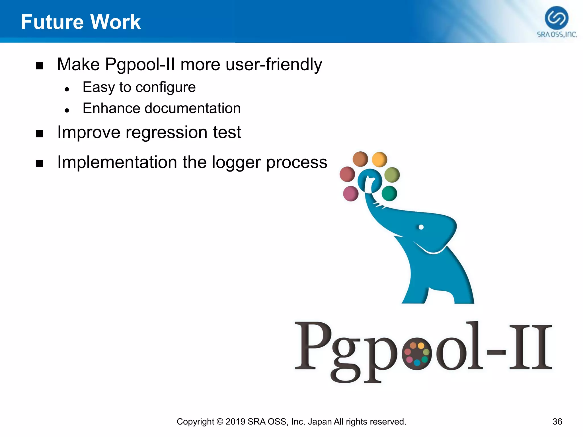 Future Work
◼ Make Pgpool-II more user-friendly
⚫ Easy to configure
⚫ Enhance documentation
◼ Improve regression test
◼ Implementation the logger process
36Copyright © 2019 SRA OSS, Inc. Japan All rights reserved.
 