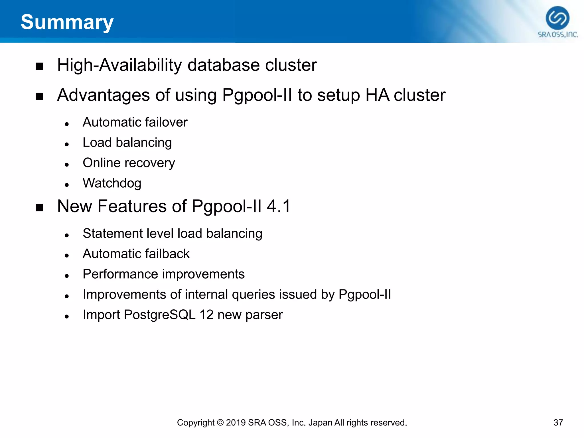 Summary
◼ High-Availability database cluster
◼ Advantages of using Pgpool-II to setup HA cluster
⚫ Automatic failover
⚫ Load balancing
⚫ Online recovery
⚫ Watchdog
◼ New Features of Pgpool-II 4.1
⚫ Statement level load balancing
⚫ Automatic failback
⚫ Performance improvements
⚫ Improvements of internal queries issued by Pgpool-II
⚫ Import PostgreSQL 12 new parser
37Copyright © 2019 SRA OSS, Inc. Japan All rights reserved.
 