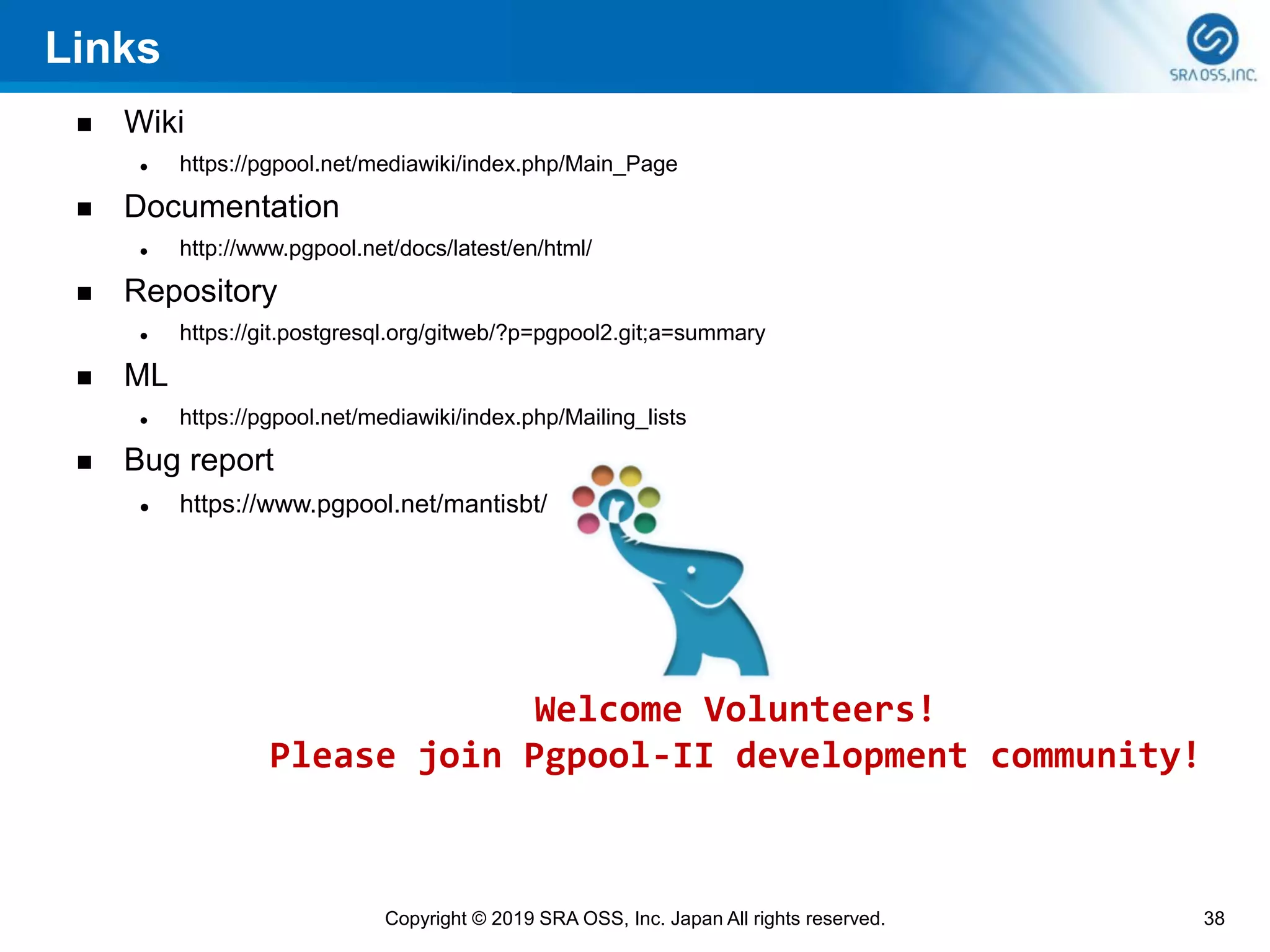 Links
◼ Wiki
⚫ https://pgpool.net/mediawiki/index.php/Main_Page
◼ Documentation
⚫ http://www.pgpool.net/docs/latest/en/html/
◼ Repository
⚫ https://git.postgresql.org/gitweb/?p=pgpool2.git;a=summary
◼ ML
⚫ https://pgpool.net/mediawiki/index.php/Mailing_lists
◼ Bug report
⚫ https://www.pgpool.net/mantisbt/
38Copyright © 2019 SRA OSS, Inc. Japan All rights reserved.
Welcome Volunteers!
Please join Pgpool-II development community!
 