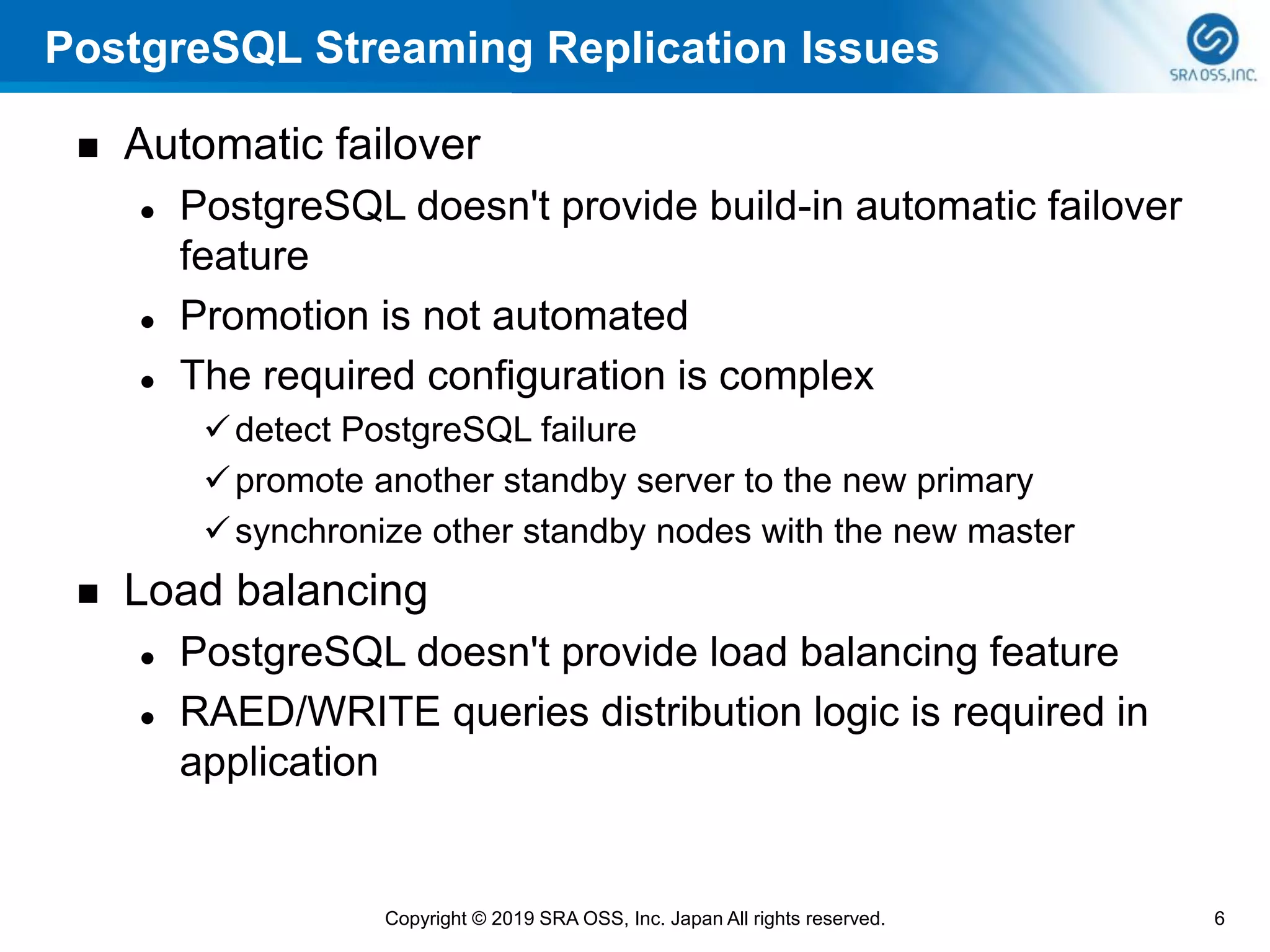 PostgreSQL Streaming Replication Issues
◼ Automatic failover
⚫ PostgreSQL doesn't provide build-in automatic failover
feature
⚫ Promotion is not automated
⚫ The required configuration is complex
✓detect PostgreSQL failure
✓promote another standby server to the new primary
✓synchronize other standby nodes with the new master
◼ Load balancing
⚫ PostgreSQL doesn't provide load balancing feature
⚫ RAED/WRITE queries distribution logic is required in
application
6Copyright © 2019 SRA OSS, Inc. Japan All rights reserved.
 