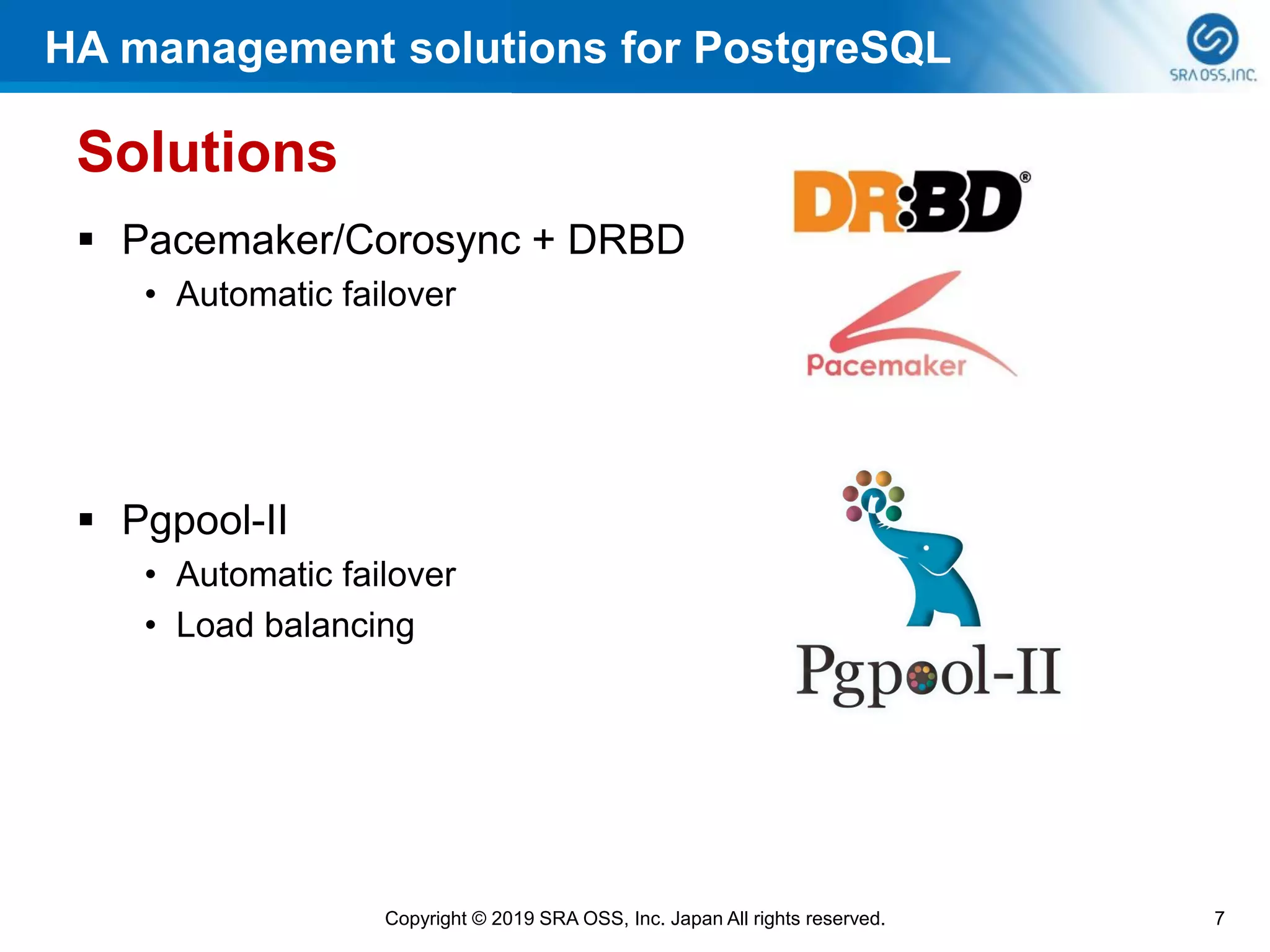 HA management solutions for PostgreSQL
7Copyright © 2019 SRA OSS, Inc. Japan All rights reserved.
Solutions
▪ Pacemaker/Corosync + DRBD
• Automatic failover
▪ Pgpool-II
• Automatic failover
• Load balancing
 