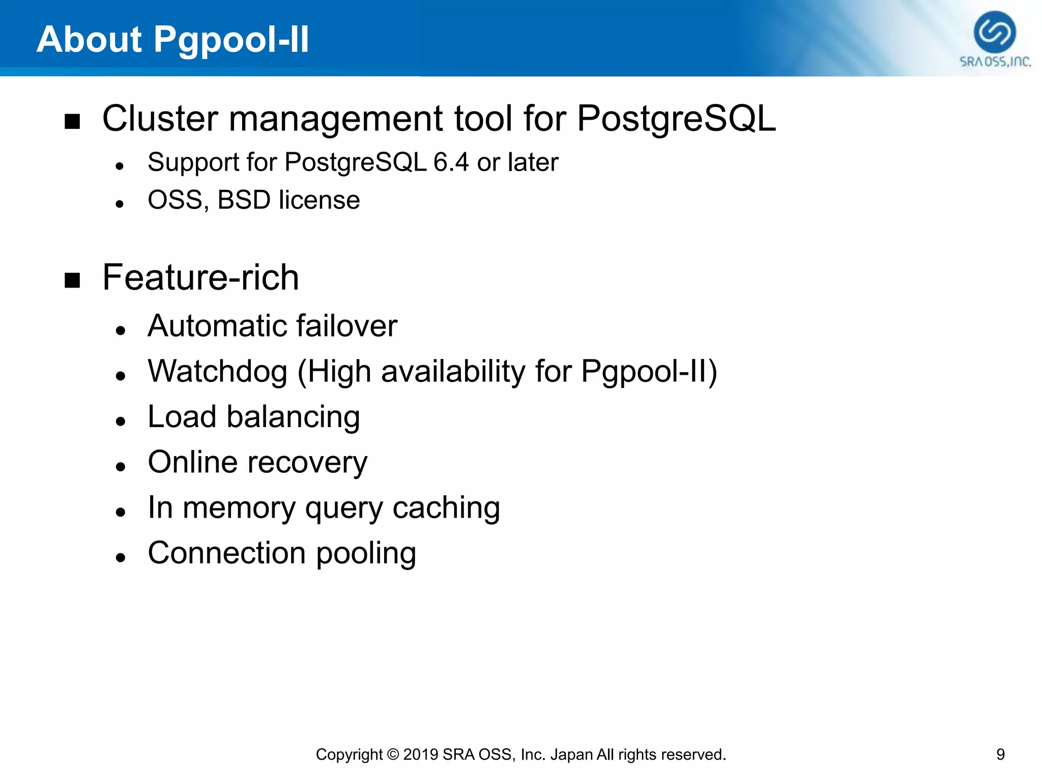 About Pgpool-II
◼ Cluster management tool for PostgreSQL
⚫ Support for PostgreSQL 6.4 or later
⚫ OSS, BSD license
◼ Feature-rich
⚫ Automatic failover
⚫ Watchdog (High availability for Pgpool-II)
⚫ Load balancing
⚫ Online recovery
⚫ In memory query caching
⚫ Connection pooling
9Copyright © 2019 SRA OSS, Inc. Japan All rights reserved.
 