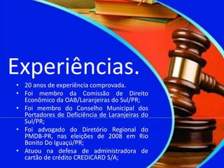 Experiências.
• 20 anos de experiência comprovada.
• Foi membro da Comissão de Direito
Econômico da OAB/Laranjeiras do Sul/PR;
• Foi membro do Conselho Municipal dos
Portadores de Deficiência de Laranjeiras do
Sul/PR;
• Foi advogado do Diretório Regional do
PMDB-PR, nas eleições de 2008 em Rio
Bonito Do Iguaçú/PR;
• Atuou na defesa de administradora de
cartão de crédito CREDICARD S/A;
 