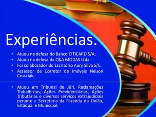 Experiências.
• Atuou na defesa do Banco CITICARD S/A;
• Atuou na defesa da C&A MODAS Ltda.
• Foi colaborador do Escritório Aury Silva S/C.
• Assessor de Corretor de Imóveis Nelson
Crusciak;
• Atuou em Tribunal de Júri, Reclamações
Trabalhistas, Ações Previdenciárias, Ações
Tributárias e diversos serviços extrajudiciais
perante a Secretaria da Fazenda da União,
Estadual e Municipal;
 
