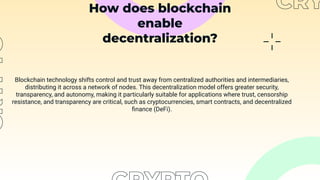 How does blockchain
enable
decentralization?
Blockchain technology shifts control and trust away from centralized authorities and intermediaries,
distributing it across a network of nodes. This decentralization model offers greater security,
transparency, and autonomy, making it particularly suitable for applications where trust, censorship
resistance, and transparency are critical, such as cryptocurrencies, smart contracts, and decentralized
ﬁnance (DeFi).
 