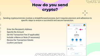 How do you send
crypto?
Sending cryptocurrencies involves a straightforward process, but it requires precision and adherence to
speciﬁc steps to ensure a successful and secure transaction.
Enter the Recipient's Address
Specify the Amount
Set the Transaction Fee (if applicable)
Include a Memo or Note (if necessary)
Review the Transaction Details
Conﬁrm and Send
 