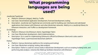 What programming
languages are being
used?
JavaScript/TypeScript:
● Platform: Ethereum (dApps), Web3.js, Truﬄe
● Use Case: Decentralized application development, front-end development, tooling
● Description: JavaScript and TypeScript are commonly used for building user interfaces and web-based
applications that interact with Ethereum and other blockchain networks. Web3.js is a JavaScript library for
Ethereum interaction, and Truﬄe is a development framework.
Go (Golang):
● Platform: Ethereum (Go-Ethereum client), Hyperledger Fabric
● Use Case: Blockchain development, client implementations
● Description: Go is used for implementing Ethereum's oﬃcial Go-Ethereum client and is also used in
Hyperledger Fabric, a permissioned blockchain platform.
Python:
● Platform: Various blockchain platforms (for scripting and tooling)
● Use Case: Blockchain scripting, tooling, data analysis
● Description: Python is used for various tasks in blockchain development, such as scripting, building tools, and
performing data analysis. Libraries like Web3.py facilitate interaction with Ethereum.
 