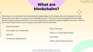What are
blockchains?
Blockchains are distributed and decentralized digital ledger technologies that are designed to record
transactions and data in a secure and immutable manner. They serve as the foundational technology
behind cryptocurrencies like Bitcoin, but their applications extend far beyond digital currencies. Here are
some key characteristics and concepts associated with blockchains:
Decentralization
Immutable and Transparent
Security
Consensus Mechanisms
Smart Contracts
Public vs. Private Blockchains
Use Cases
Tokens and Cryptocurrencies
 