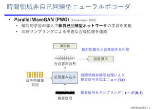 時間領域⾮⾃⼰回帰型ニューラルボコーダ
• Parallel WaveGAN (PWG) [Yamamoto+ 2020]
• 敵対的学習の導⼊で⾮⾃⼰回帰型ネットワークの学習を実現
• 同時サンプリングによる⾼速な合成処理を達成
拡張畳み込み
雑⾳信号
合成⾳声波形
識別器
⾳声特徴量
系列
敵対的損失と誤差損失を利⽤
誤差損失
時間領域⾮線形処理により
雑⾳信号を加⼯： 𝒙 𝑓 𝒛
雑⾳信号をサンプリング：𝒛 ~ 𝒩 𝟎, 𝑰
時間領域処理型：1
 