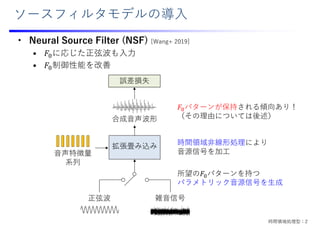 ソースフィルタモデルの導⼊
• Neural Source Filter (NSF) [Wang+ 2019]
• 𝐹 に応じた正弦波も⼊⼒
• 𝐹 制御性能を改善
拡張畳み込み
合成⾳声波形
⾳声特徴量
系列
誤差損失
正弦波 雑⾳信号
所望の𝐹 パターンを持つ
パラメトリック⾳源信号を⽣成
時間領域⾮線形処理により
⾳源信号を加⼯
𝐹 パターンが保持される傾向あり！
（その理由については後述）
時間領域処理型：2
 