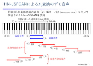 HN-uSFGANによるF0変換のデモ⾳声
1倍
2倍
4倍
8倍
16倍
1倍
1/2倍
1/4倍
収録⾳声
変換再合成⾳声
変換再合成⾳声
収録⾳声
学習に⽤いた通常発話のF0 範囲
30 Hz 4 kHz
70 Hz 340 Hz
• 約100名の英語話者の⾳声（VCTKコーパス [Yamagishi+ 2019]）を⽤いて
学習されたHN-uSFGANを使⽤
時間領域処理型：7
 