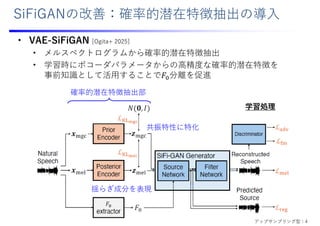 SiFiGANの改善：確率的潜在特徴抽出の導⼊
• VAE-SiFiGAN [Ogita+ 2025]
• メルスペクトログラムから確率的潜在特徴抽出
• 学習時にボコーダパラメータからの⾼精度な確率的潜在特徴を
事前知識として活⽤することで𝐹 分離を促進
確率的潜在特徴抽出部
揺らぎ成分を表現
共振特性に特化
学習処理
アップサンプリング型：4
 