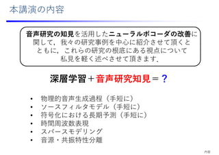 本講演の内容
⾳声研究の知⾒を活⽤したニューラルボコーダの改善に
関して，我々の研究事例を中⼼に紹介させて頂くと
ともに，これらの研究の根底にある視点について
私⾒を軽く述べさせて頂きます．
深層学習＋⾳声研究知⾒＝？
• 物理的⾳声⽣成過程（⼿短に）
• ソースフィルタモデル（⼿短に）
• 符号化における⻑期予測（⼿短に）
• 時間周波数表現
• スパースモデリング
• ⾳源・共振特性分離
内容
 