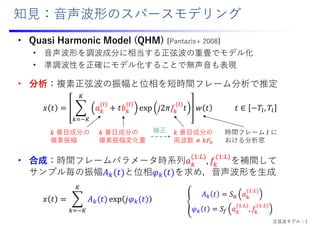 知⾒：⾳声波形のスパースモデリング
• Quasi Harmonic Model (QHM) [Pantazis+ 2008]
• ⾳声波形を調波成分に相当する正弦波の重畳でモデル化
• 準調波性を正確にモデル化することで無声⾳も表現
• 分析：複素正弦波の振幅と位相を短時間フレーム分析で推定
• 合成：時間フレームパラメータ時系列𝑎
:
, 𝑓
:
を補間して
サンプル毎の振幅𝐴 𝑡 と位相𝜑 𝑡 を求め，⾳声波形を⽣成
𝑥 𝑡 𝑎 𝑡𝑏 exp 𝑗2𝜋𝑓 𝑡 𝑤 𝑡 𝑡 ∈ 𝑇 , 𝑇
𝑥 𝑡 𝐴 𝑡 exp 𝑗𝜑 𝑡
時間フレーム 𝑙 に
おける分析窓
𝑘 番⽬成分の
周波数 𝑘𝐹
𝑘 番⽬成分の
複素振幅
𝑘 番⽬成分の
複素振幅変化量
𝐴 𝑡 𝑆 𝑎
:
𝜑 𝑡 𝑆 𝑎
:
, 𝑓
:
補正
正弦波モデル：1
 