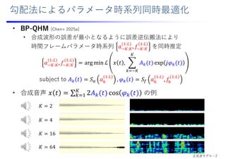 勾配法によるパラメータ時系列同時最適化
• BP-QHM [Chen+ 2025a]
• 合成波形の誤差が最⼩となるように誤差逆伝搬法により
時間フレームパラメータ時系列 𝑎 :
:
, 𝑓 :
:
を同時推定
• 合成⾳声 の例
𝑎 :
:
, 𝑓 :
:
arg min ℒ 𝑥 𝑡 , 𝐴 𝑡 exp 𝑗𝜑 𝑡
subject to 𝐴 𝑡 𝑆 𝑎
:
, 𝜑 𝑡 𝑆 𝑎
:
, 𝑓
:
𝐾 2
𝐾 4
𝐾 16
𝐾 64
正弦波モデル：2
 