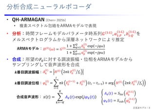 分析合成ニューラルボコーダ
• QH-ARMAGAN [Chen+ 2025b]
• 複素スペクトル包絡をARMAモデルで表現
• 分析：時間フレームモデルパラメータ時系列𝐺 :
, 𝑎 :
:
, 𝑏 :
:
を
メルスペクトログラムから深層ネットワークにより推定
• 合成：所望の𝐹 に対する調波振幅・位相をARMAモデルから
サンプリングして⾳声波形を合成
𝜑 𝜋𝑘 𝐹 𝐹 𝑡 𝑡 arg 𝐻 2𝜋𝑘 𝐹 𝑓
𝐻 𝜔 𝐺
1 ∑ 𝑏 exp 𝑗𝑞𝜔
1 ∑ 𝑎 exp 𝑗𝑝𝜔
𝐴 𝐻 2𝜋𝑘 𝐹 𝑓
ARMAモデル：
𝒌番⽬調波振幅：
𝒌番⽬調波位相：
𝑥 𝑡 𝐴 𝑡 exp 𝑗𝜑 𝑡
𝐴 𝑡 𝑆 𝐴
:
𝜑 𝑡 𝑆 𝜑
:
合成⾳声波形：
正弦波モデル：3
 