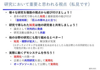 研究において重要と思われる視点（私⾒です）
• 様々な研究を複数の視点から結び付けましょう！
• ⻑年の研究で得られた知⾒と最新技術の結び付け
• 「温故知新」「巨⼈の肩の上に⽴つ」
• 研究で得られた知⾒は他の研究者と共有しましょう！
• 論⽂として対外的に発表
• 研究活動は競争よりも共創
• 他の分野の研究にも取り組めるとベター！
• 知⾒・視野が拡⼤し，解決策が充実
（エポックメイキングな成果を⽣み出せるとしたら他分野との共同研究になる
可能性が⾼いかと思います）
• 実際に動くデモシステムを作ろう！
• 実⽤化への第⼀歩
• 企業との共同研究を通して実⽤化
• オープンソースとして公開して実⽤化
重要な視点
 