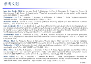 参考⽂献：1
[van den Oord+ 2016] A. van den Oord, S. Dieleman, H. Zen, K. Simonyan, O. Vinyals, A. Graves, N.
Kalchbrenner, A. W. Senior, K. Kavukcuoglu, “WaveNet: a generative model for raw audio,” arXiv preprint,
arXiv:1609.03499, 15 pages, 2016.
[Tamamori+ 2017] A. Tamamori, T. Hayashi, K. Kobayashi, K. Takeda, T. Toda, “Speaker-dependent
WaveNet vocoder,” Proc. INTERSPEECH, pp. 1118‒1122, 2017.
[Itakura+ 1968] F. Itakura, S. Saito, “Analysis synthesis telephony based upon the maximum likelihood
method,” Proc. ICA, C-5-5, pp. C17‒20, 1968.
[van den Oord+ 2017] A. van den Oord, Y. Li, I. Babuschkin, K. Simonyan, O. Vinyals, K. Kavukcuoglu, G. van
den Driessche, E. Lockhart, L.C. Cobo, F. Stimberg, N. Casagrande, D. Grewe, S. Noury, S. Dieleman, E. Elsen,
N. Kalchbrenner, H. Zen, A. Graves, H. King, T. Walters, D. Belov, D. Hassabis, “Parallel WaveNet: fast high-
fidelity speech synthesis,” arXiv preprint, arXiv:1711.10433, 11 pages, 2017.
[Yamamoto+ 2020] R. Yamamoto, E. Song, J.-M. Kim, “Parallel WaveGAN: A fast waveform generation
model based on generative adversarial networks with multi-resolution spectrogram,” Proc. IEEE ICASSP, pp.
6199‒6203, 2020.
[Wang+ 2019] X. Wang, S. Takaki J. Yamagishi, “Neural source-filter waveform models for statistical
parametric speech synthesis,” IEEE/ACM Trans. Audio, Speech & Lang. Process., Vol. 28, pp. 402‒415, 2019.
[Schroeder+ 1985] M. Schroeder, B. Atal, “Code-excited linear prediction (CELP): high-quality speech at
very low bit rates,” Proc. IEEE ICASSP, pp. 937‒940, 1985.
[Wu+ 2021a] Y.-C. Wu, T. Hayashi, T. Okamoto, H. Kawai, T. Toda, “Quasi-periodic parallel WaveGAN: a
non-autoregressive raw waveform generative model with pitch-dependent dilated convolution neural
network,” IEEE/ACM Trans. Audio, Speech & Lang. Process., Vol. 29, pp. 792‒806, 2021.
[Wu+ 2021b] Y.-C. Wu, T. Hayashi, T. Okamoto, H. Kawai, T. Toda, “Quasi-periodic WaveNet: an
autoregressive raw waveform generative model with pitch-dependent dilated convolution neural network,”
IEEE/ACM Trans. Audio, Speech & Lang. Process., Vol. 29, pp. 1134‒1148, 2021.
参考⽂献
 