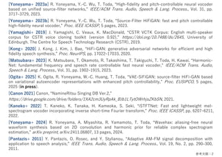 参考⽂献：2
[Yoneyama+ 2023a] R. Yoneyama, Y.-C. Wu, T. Toda, “High-fidelity and pitch-controllable neural vocoder
based on unified source-filter networks,” IEEE/ACM Trans. Audio, Speech & Lang. Process., Vol. 31, pp.
3717‒3729, 2023.
[Yoneyama+ 2023b] R. Yoneyama, Y.-C. Wu, T. Toda, “Source-Filter HiFiGAN: fast and pitch controllable
high-fidelity neural vocoder,” Proc. IEEE ICASSP, 5 pages, 2023.
[Yamagishi+ 2019] J. Yamagishi, C. Veaux, K. MacDonald, “CSTR VCTK Corpus: English multi-speaker
corpus for CSTR voice cloning toolkit (version 0.92),” https://doi.org/10.7488/ds/2645, University of
Edinburgh. The Centre for Speech Technology Research (CSTR), 2019.
[Kong+ 2020] J. Kong, J. Kim, J. Bae, “HiFi-GAN: generative adversarial networks for efficient and high
fidelity speech synthesis,” Proc. NeurIPS, pp. 17022‒17033, 2020.
[Matsubara+ 2023] K. Matsubara, T. Okamoto, R. Takashima, T. Takiguchi, T. Toda, H. Kawai, “Harmonic-
Net: fundamental frequency and speech rate controllable fast neural vocoder,” IEEE/ACM Trans. Audio,
Speech & Lang. Process., Vol. 31, pp. 1902‒1915, 2023.
[Ogita+ 2025] K. Ogita, R. Yoneyama, W.-C. Huang, T. Toda, “VAE-SiFiGAN: source-filter HiFi-GAN based
on variational autoencoder representations with enhanced pitch controllability,” Proc. EUSIPCO, 5 pages,
2025 (in press).
[Canon 2021] Canon, “NamineRitsu Singing DB Ver.2,”
https://drive.google.com/drive/folders/1XA2cm3UyRpAk_BJb1LTytOWrhjsZKbSN, 2021.
[Kaneko+ 2022] T. Kaneko, K. Tanaka, H. Kameoka, S. Seki, “iSTFTNet: Fast and lightweight mel-
spectrogram vocoder incorporating inverse short-time Fourier transform,” Proc. IEEE ICASSP, pp. 6207‒6211,
2022.
[Yoneyama+ 2024] R. Yoneyama, A. Miyashita, R. Yamamoto, T. Toda, “Wavehax: aliasing-free neural
waveform synthesis based on 2D convolution and harmonic prior for reliable complex spectrogram
estimation,” arXiv preprint, arXiv:2411.06807, 13 pages, 2024.
[Pantazis+ 2011] Y. Pantazis, O. Rosec, and Y. Stylianou, “Adaptive AM-FM signal decomposition with
application to speech analysis,” IEEE Trans. Audio, Speech & Lang. Process., Vol. 19, No. 2, pp. 290‒300,
2011.
 