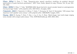 参考⽂献：3
[Chen+ 2025a] S. Chen, T. Toda, “Sequence-wise speech waveform modeling via gradient descent
optimization of quasi-harmonic parameters,” IEEE Trans. Audio, Speech & Lang. Process., Vol. 33, pp. 319‒
332, 2025.
[Chen+ 2025b] S. Chen, T. Toda, “QHARMA-GAN: Quasi-harmonic neural vocoder based on autoregressive
moving average model,” arXiv preprint, arXiv: 2507.01611, 16 pages, 2025.
[Takamichi+ 2019] S. Takamichi, K. Mitsui, Y. Saito, T. Koriyama, N. Tanji, H. Saruwatari, “JVS corpus: free
Japanese multi-speaker voice corpus,” arXiv preprint, arXiv: 1908.06248, 4 pages, 2019.
[Huang+ 2021] R. Huang, F. Chen, Y. Ren, J. Liu, C. Cui, Z. Zhao, “Multi-Singer: fast multi-singer singing
voice vocoder with a large-scale corpus,” Proc. ACM Multimedia, pp. 3945‒3954, 2021.
 