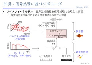知⾒：信号処理に基づくボコーダ
• ソースフィルタモデル：⾳声⽣成過程を信号処理で数理的に表現
• ⾳声特徴量の操作による合成⾳声波形の加⼯が容易
⾳源波形
𝑒 𝑛
パルス列信号 雑⾳信号
合成⾳声波形
𝑥 𝑛 ℎ 𝑛 ∗ 𝑒 𝑛
合成フィルタ
𝐻 𝑧
𝐺
1 ∑ 𝑎 𝑧
⾳源⽣成部
調⾳部
スペクトル包絡系列
（共振特性）
F0パターン
（声の⾼さ，有声／無声）
時間
周波数
周波数
パワー
時間
[Itakura+ 1968]
ボコーダ：2
 