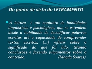 Do ponto de vista do LETRAMENTO
A leitura é um conjunto de habilidades
linguísticas e psicológicas, que se estendem
desde a habilidade de decodificar palavras
escritas até a capacidade de compreender
textos escritos. (...) refletir sobre o
significado do que foi lido, tirando
conclusões e fazendo julgamentos sobre o
conteúdo. (Magda Soares)
 