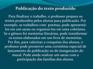 Publicação do texto produzido
Para finalizar o trabalho, o professor prepara os
textos produzidos pelos alunos para publicação. Por
exemplo, se trabalhou com poemas, pode apresentá-
los em um sarau ou organizá-los em uma coletânea.
Se o gênero foi memórias literárias, pode transformar
os textos elaborados em um livro de memórias.
Por fim, para valorizar a conquista dos alunos, o
professor pode promover uma cerimônia especial de
lançamento da publicação ou de inauguração do
mural. Pode ainda realizar um sarau com a
participação das famílias dos alunos.
 