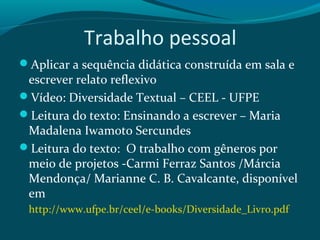 Trabalho pessoal
Aplicar a sequência didática construída em sala e
escrever relato reflexivo
Vídeo: Diversidade Textual – CEEL - UFPE
Leitura do texto: Ensinando a escrever – Maria
Madalena Iwamoto Sercundes
Leitura do texto: O trabalho com gêneros por
meio de projetos -Carmi Ferraz Santos /Márcia
Mendonça/ Marianne C. B. Cavalcante, disponível
em
http://www.ufpe.br/ceel/e-books/Diversidade_Livro.pdf
 
