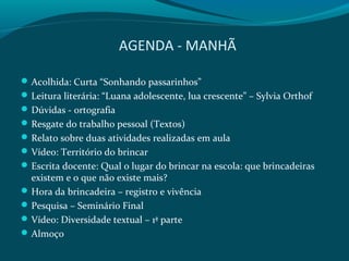 AGENDA - MANHÃ
Acolhida: Curta “Sonhando passarinhos”
Leitura literária: “Luana adolescente, lua crescente” – Sylvia Orthof
Dúvidas - ortografia
Resgate do trabalho pessoal (Textos)
Relato sobre duas atividades realizadas em aula
Vídeo: Território do brincar
Escrita docente: Qual o lugar do brincar na escola: que brincadeiras
existem e o que não existe mais?
Hora da brincadeira – registro e vivência
Pesquisa – Seminário Final
Vídeo: Diversidade textual – 1ª parte
Almoço
 