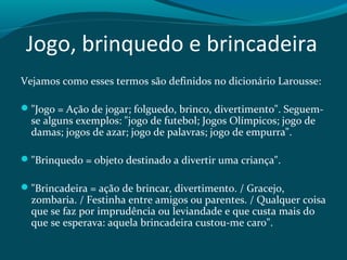 Jogo, brinquedo e brincadeira
Vejamos como esses termos são definidos no dicionário Larousse:
"Jogo = Ação de jogar; folguedo, brinco, divertimento". Seguem-
se alguns exemplos: "jogo de futebol; Jogos Olímpicos; jogo de
damas; jogos de azar; jogo de palavras; jogo de empurra".
"Brinquedo = objeto destinado a divertir uma criança".
"Brincadeira = ação de brincar, divertimento. / Gracejo,
zombaria. / Festinha entre amigos ou parentes. / Qualquer coisa
que se faz por imprudência ou leviandade e que custa mais do
que se esperava: aquela brincadeira custou-me caro".
 