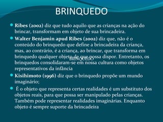 BRINQUEDO
Ribes (2002) diz que tudo aquilo que as crianças na ação do
brincar, transformam em objeto de sua brincadeira.
Walter Benjamin apud Ribes (2002) diz que, não é o
conteúdo do brinquedo que define a brincadeira da criança,
mas, ao contrário, é a criança, ao brincar, que transforma em
brinquedo qualquer objeto de que possa dispor. Entretanto, os
brinquedos consolidaram-se em nossa cultura como objetos
representativos da infância
Kisihimoto (1996) diz que o brinquedo propõe um mundo
imaginário;
 É o objeto que representa certas realidades é um substituto dos
objetos reais, para que possa ser manipulado pelas crianças.
Também pode representar realidades imaginárias. Enquanto
objeto é sempre suporte da brincadeira
BRINQUEDO
 