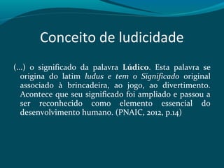 Conceito de ludicidade
(...) o significado da palavra Lúdico. Esta palavra se
origina do latim ludus e tem o Significado original
associado à brincadeira, ao jogo, ao divertimento.
Acontece que seu significado foi ampliado e passou a
ser reconhecido como elemento essencial do
desenvolvimento humano. (PNAIC, 2012, p.14)
 