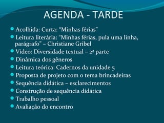 AGENDA - TARDE
Acolhida: Curta: “Minhas férias”
Leitura literária: “Minhas férias, pula uma linha,
parágrafo” – Christiane Gribel
Vídeo: Diversidade textual – 2ª parte
Dinâmica dos gêneros
Leitura teórica: Cadernos da unidade 5
Proposta de projeto com o tema brincadeiras
Sequência didática – esclarecimentos
Construção de sequência didática
Trabalho pessoal
Avaliação do encontro
 