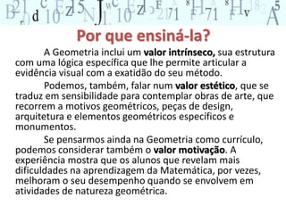 Por que ensiná-la? 
A Geometria inclui um valor intrínseco, sua estrutura 
com uma lógica específica que lhe permite articular a 
evidência visual com a exatidão do seu método. 
Podemos, também, falar num valor estético, que se 
traduz em sensibilidade para contemplar obras de arte, que 
recorrem a motivos geométricos, peças de design, 
arquitetura e elementos geométricos específicos e 
monumentos. 
Se pensarmos ainda na Geometria como currículo, 
podemos considerar também o valor motivação. A 
experiência mostra que os alunos que revelam mais 
dificuldades na aprendizagem da Matemática, por vezes, 
melhoram o seu desempenho quando se envolvem em 
atividades de natureza geométrica. 
 
