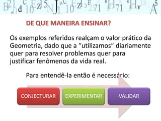 DE QUE MANEIRA ENSINAR? 
Os exemplos referidos realçam o valor prático da 
Geometria, dado que a “utilizamos” diariamente 
quer para resolver problemas quer para 
justificar fenômenos da vida real. 
Para entendê-la então é necessário: 
CONJECTURAR EXPERIMENTAR VALIDAR 
 