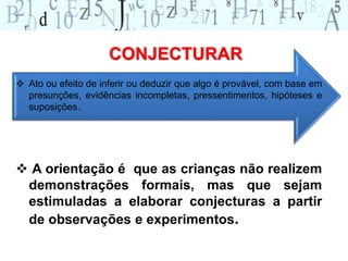 CONJECTURAR 
 Ato ou efeito de inferir ou deduzir que algo é provável, com base em 
presunções, evidências incompletas, pressentimentos, hipóteses e 
suposições. 
 A orientação é que as crianças não realizem 
demonstrações formais, mas que sejam 
estimuladas a elaborar conjecturas a partir 
de observações e experimentos. 
 